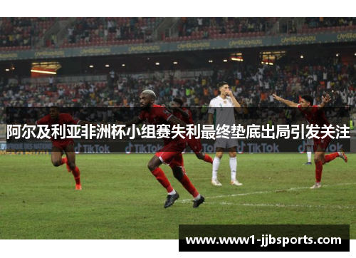 阿尔及利亚非洲杯小组赛失利最终垫底出局引发关注